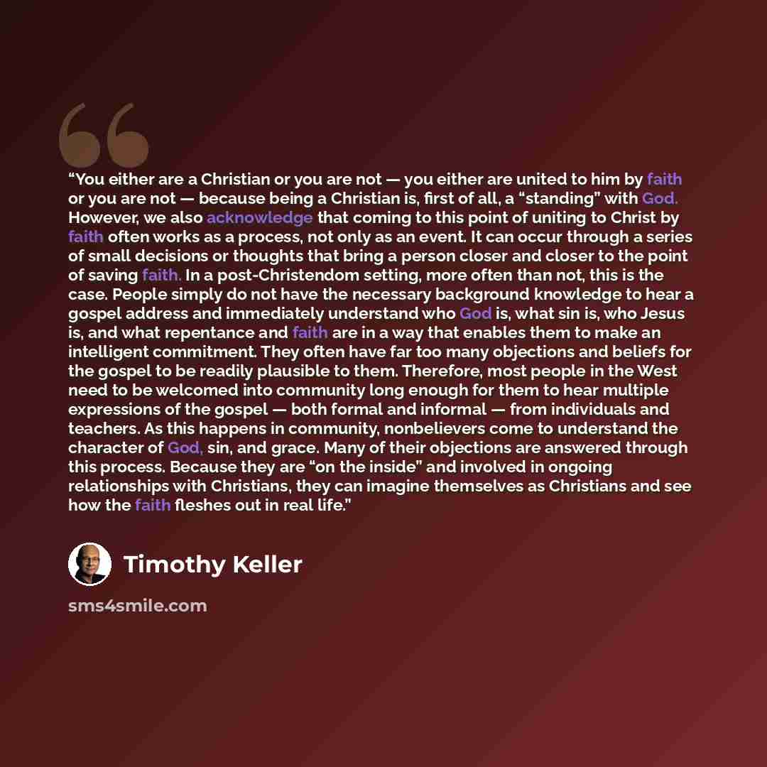 “You either are a Christian or you are not — you either are united to him by faith or you are not — because being a Christian is, first of all, a “standing” with God. However, we also acknowledge that coming to this point of uniting to Christ by faith often works as a process, not only as an event…” quote by Timothy Keller