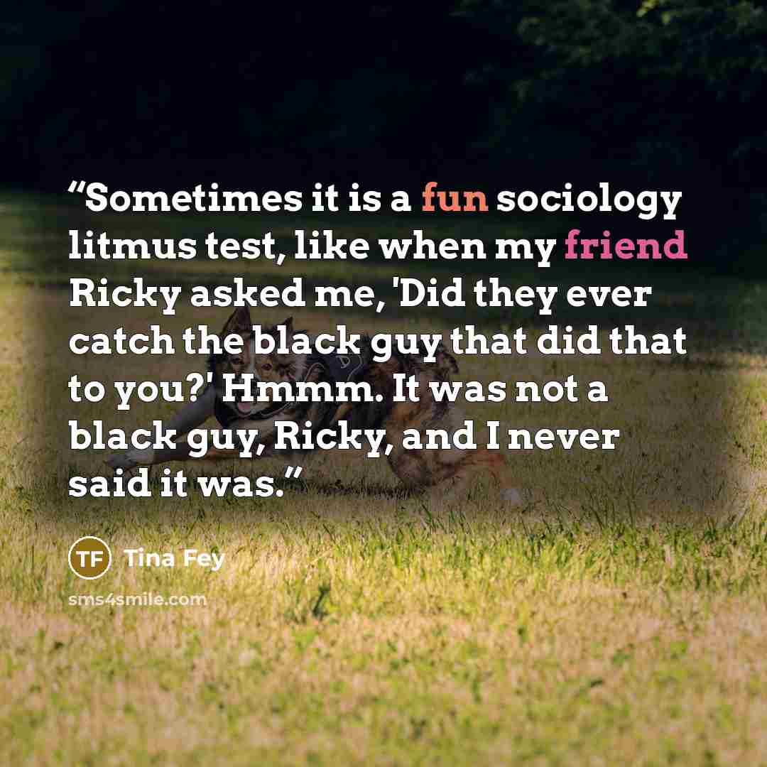 “Sometimes it is a fun sociology litmus test, like when my friend Ricky asked me, 'Did they ever catch the black guy that did that to you?' Hmmm. It was not a black guy, Ricky, and I never said it was.” quote by Tina Fey
