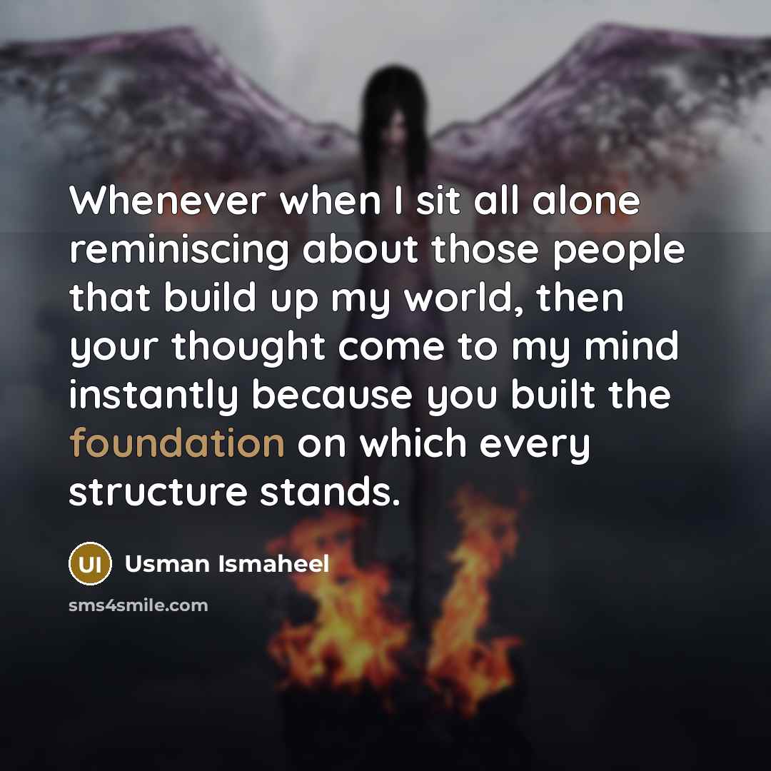 “Whenever when I sit all alone reminiscing about those people that build up my world, then your thought come to my mind instantly because you built the foundation on which every structure stands.” quote by Usman Ismaheel