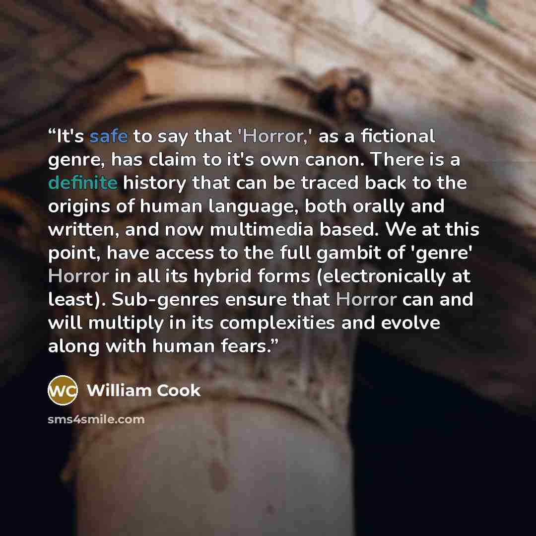“It's safe to say that 'Horror,' as a fictional genre, has claim to it's own canon. There is a definite history that can be traced back to the origins of human language, both orally and written, and now multimedia based. We at this point, have access to the full gambit of 'genre' Horror in all its…” quote by William Cook