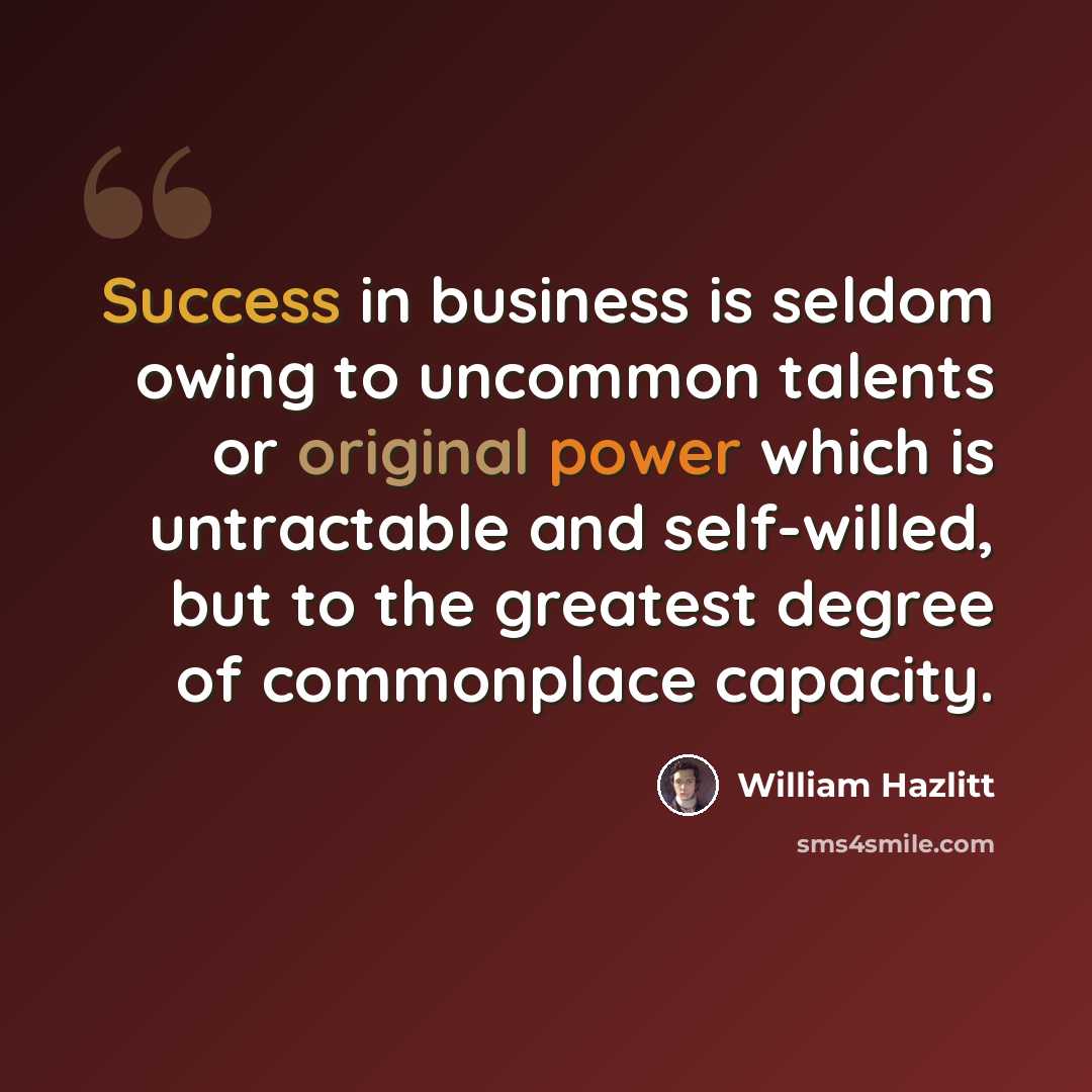 “Success in business is seldom owing to uncommon talents or original power which is untractable and self-willed, but to the greatest degree of commonplace capacity.” quote by William Hazlitt