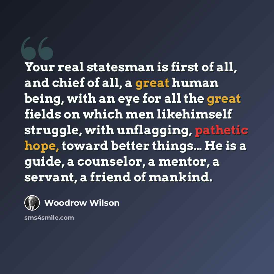 “Your real statesman is first of all, and chief of all, a great human being, with an eye for all the great fields on which men likehimself struggle, with unflagging, pathetic hope, toward better things… He is a guide, a counselor, a mentor, a servant, a friend of mankind.” quote by Woodrow Wilson