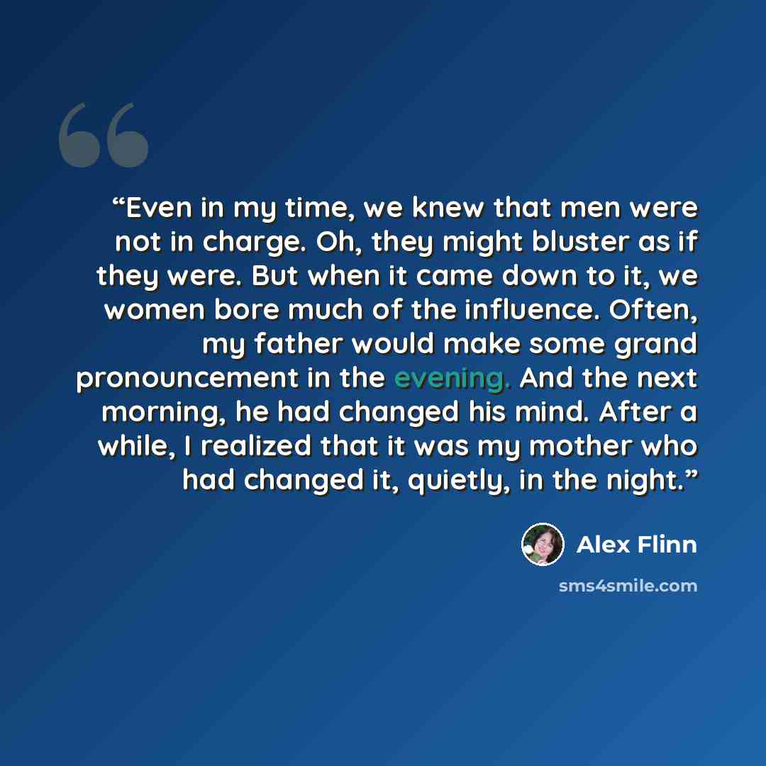 “Even in my time, we knew that men were not in charge. Oh, they might bluster as if they were. But when it came down to it, we women bore much of the influence. Often, my father would make some grand pronouncement in the evening. And the next morning, he had changed his mind. After a while, I…” quote by Alex Flinn