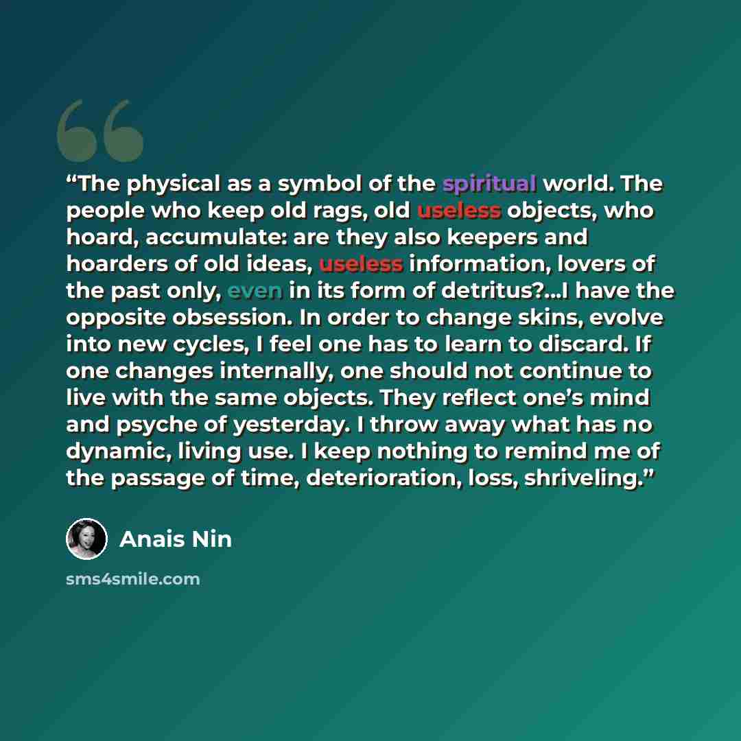 “The physical as a symbol of the spiritual world. The people who keep old rags, old useless objects, who hoard, accumulate: are they also keepers and hoarders of old ideas, useless information, lovers of the past only, even in its form of detritus?…I have the opposite obsession. In order to change…” quote by Anaïs Nin