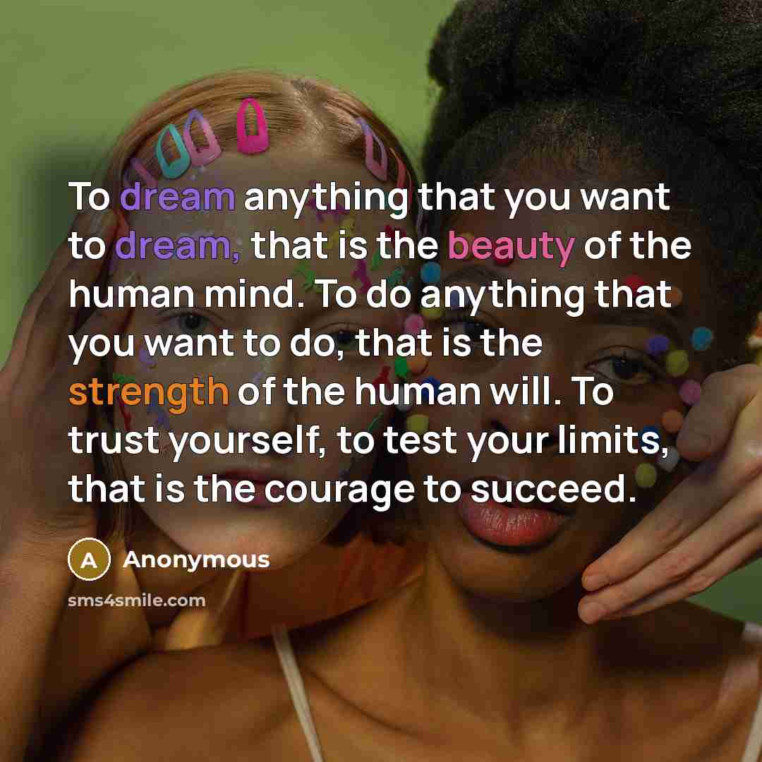 “To dream anything that you want to dream, that is the beauty of the human mind. To do anything that you want to do, that is the strength of the human will. To trust yourself, to test your limits, that is the courage to succeed.” quote by Anonymous