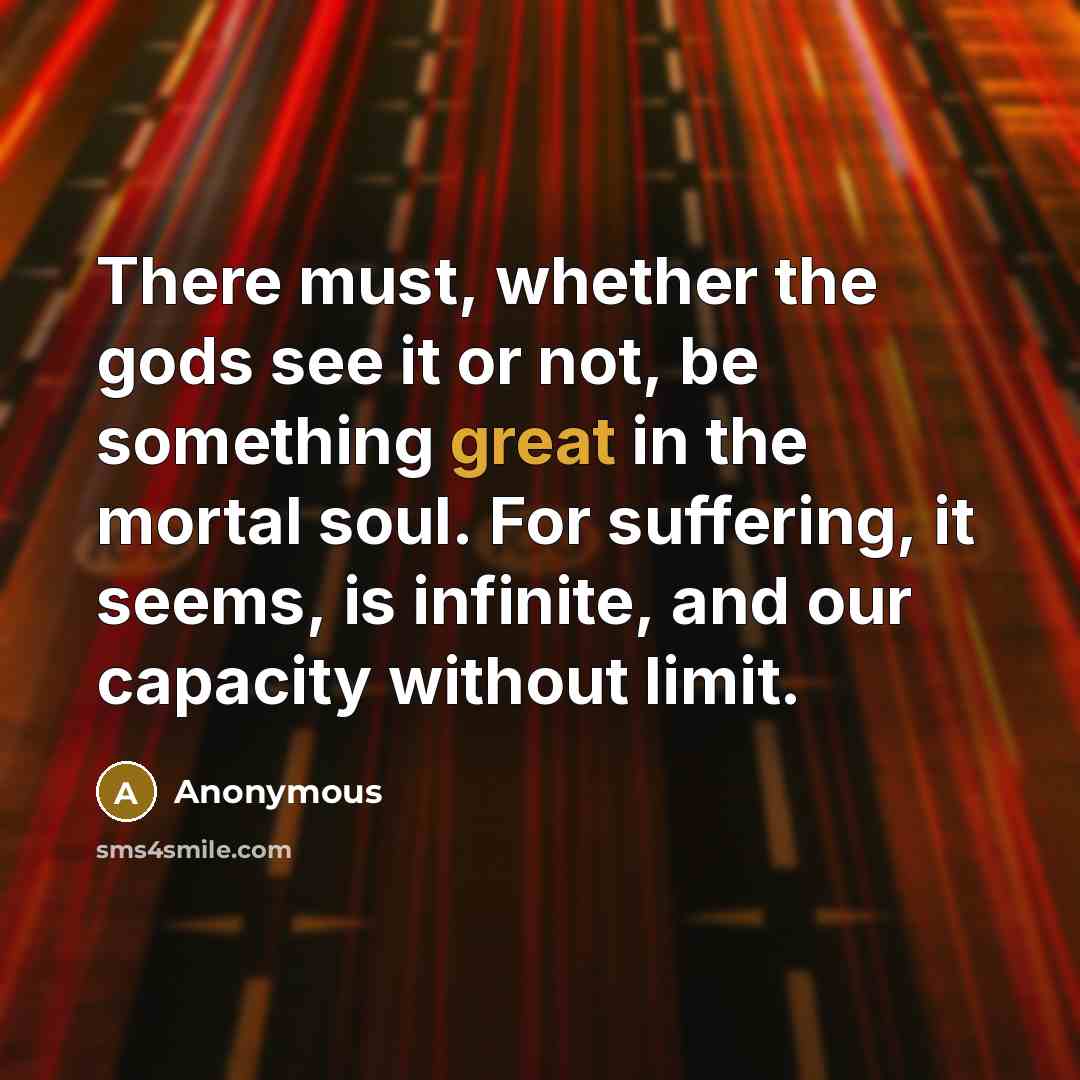 “There must, whether the gods see it or not, be something great in the mortal soul. For suffering, it seems, is infinite, and our capacity without limit.” quote by Anonymous