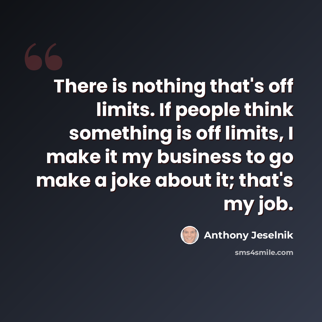 “There is nothing that's off limits. If people think something is off limits, I make it my business to go make a joke about it; that's my job.” quote by Anthony Jeselnik
