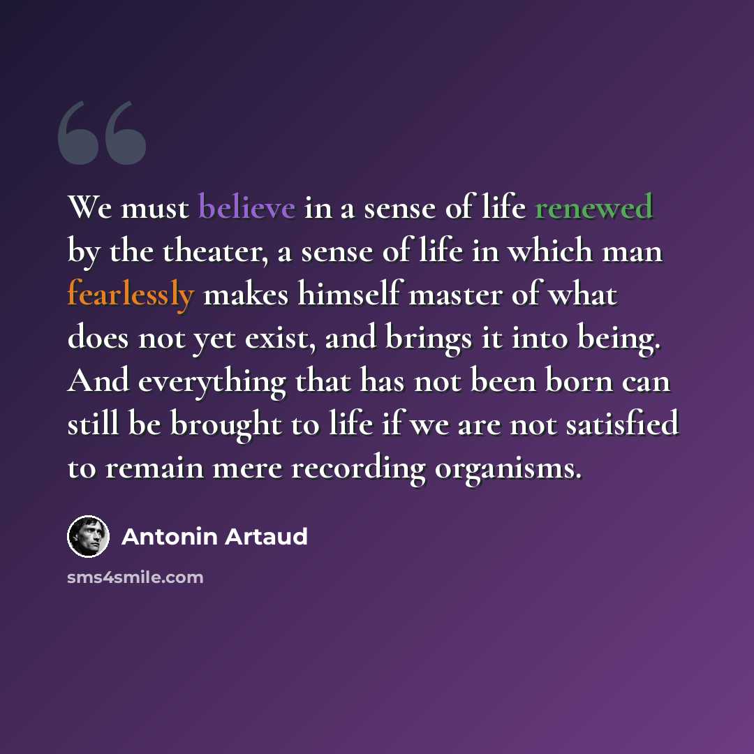 “We must believe in a sense of life renewed by the theater, a sense of life in which man fearlessly makes himself master of what does not yet exist, and brings it into being. And everything that has not been born can still be brought to life if we are not satisfied to remain mere recording organisms.” quote by Antonin Artaud