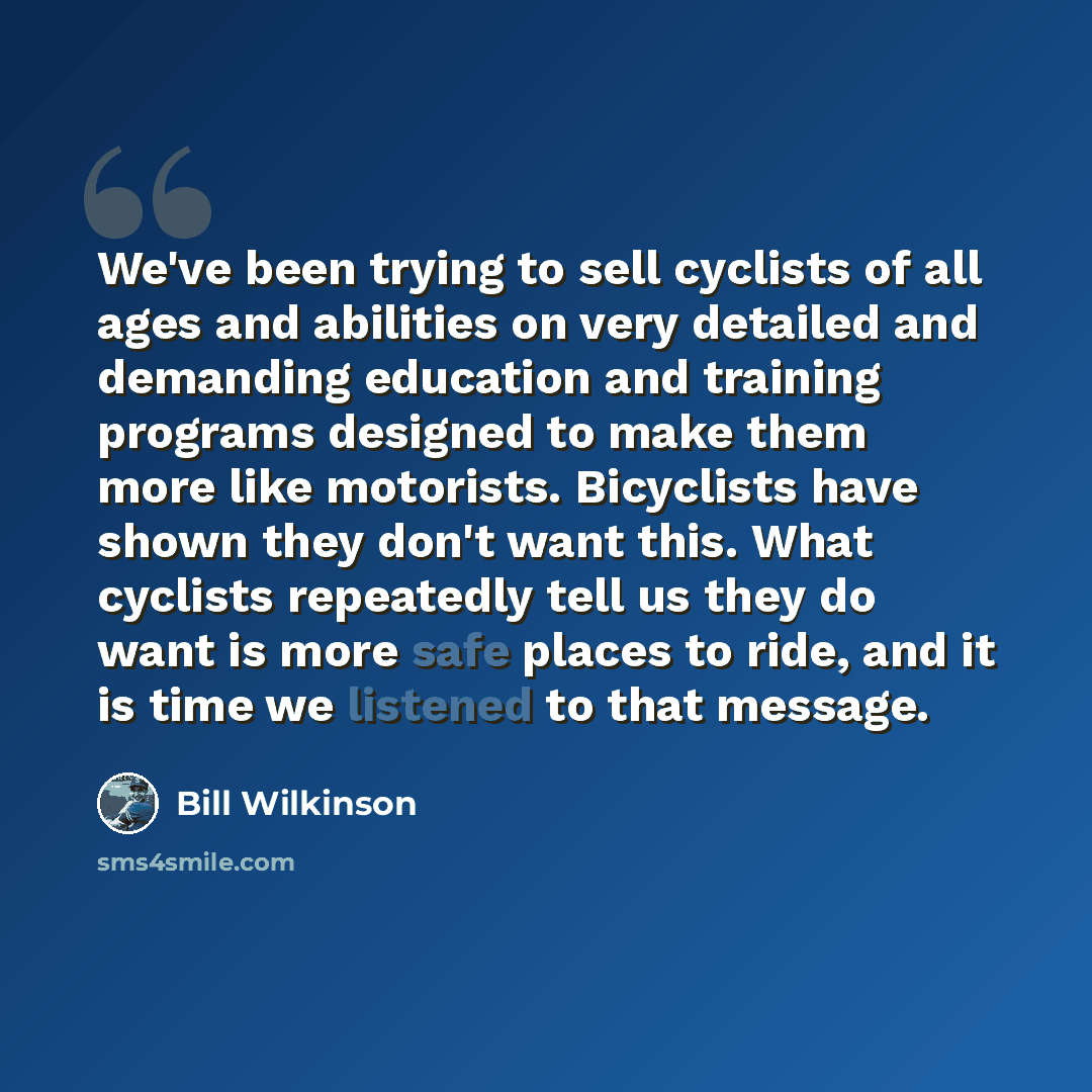 “We've been trying to sell cyclists of all ages and abilities on very detailed and demanding education and training programs designed to make them more like motorists. Bicyclists have shown they don't want this. What cyclists repeatedly tell us they do want is more safe places to ride, and it is…” quote by Bill Wilkinson