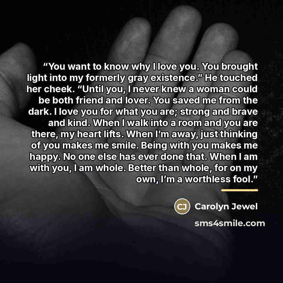 “You want to know why I love you. You brought light into my formerly gray existence.” He touched her cheek. “Until you, I never knew a woman could be both friend and lover. You saved me from the dark. I love you for what you are; strong and brave and kind. When I walk into a room and you are there…” quote by Carolyn Jewel