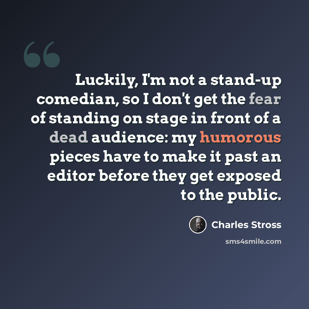 “Luckily, I'm not a stand-up comedian, so I don't get the fear of standing on stage in front of a dead audience: my humorous pieces have to make it past an editor before they get exposed to the public.” quote by Charles Stross