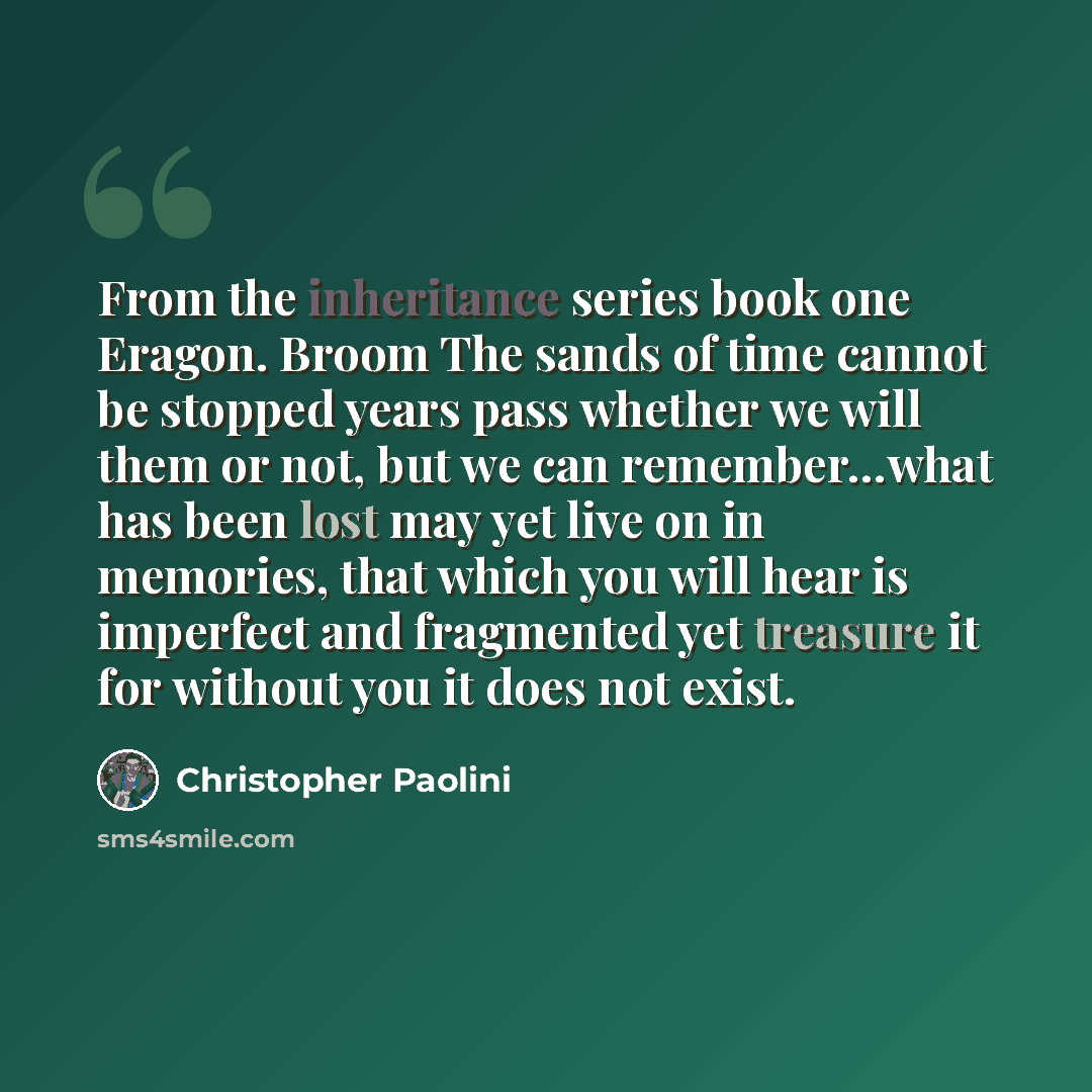 “From the inheritance series book one Eragon. Broom The sands of time cannot be stopped years pass whether we will them or not, but we can remember…what has been lost may yet live on in memories, that which you will hear is imperfect and fragmented yet treasure it for without you it does not exist.” quote by Christopher Paolini