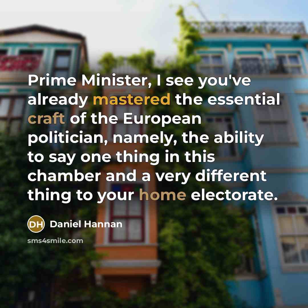 “Prime Minister, I see you've already mastered the essential craft of the European politician, namely, the ability to say one thing in this chamber and a very different thing to your home electorate.” quote by Daniel Hannan