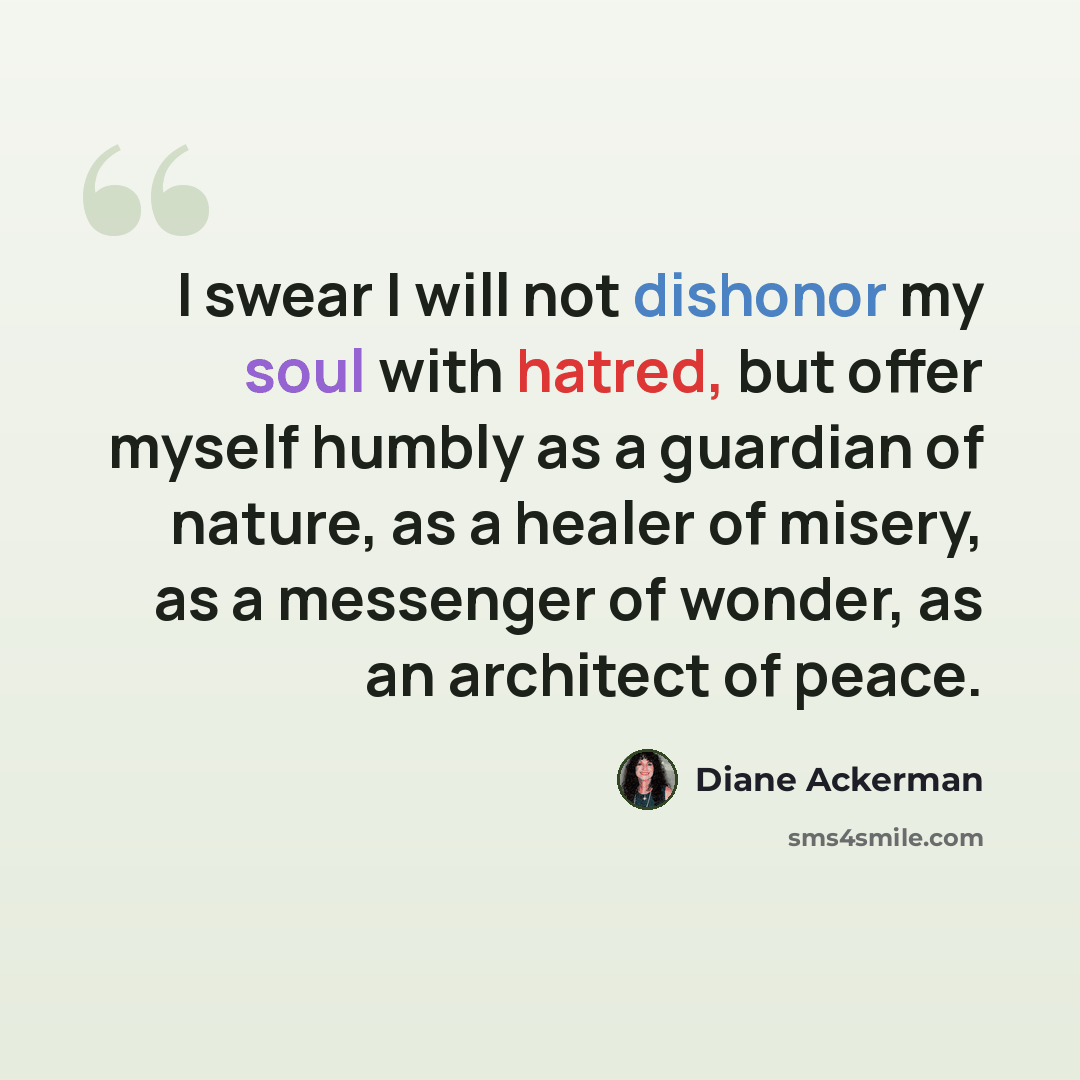 “I swear I will not dishonor my soul with hatred, but offer myself humbly as a guardian of nature, as a healer of misery, as a messenger of wonder, as an architect of peace.” quote by Diane Ackerman