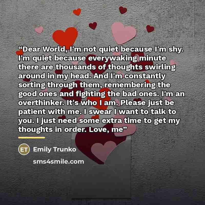“Dear World, I'm not quiet because I'm shy. I'm quiet because everywaking minute there are thousands of thoughts swirling around in my head. And I'm constantly sorting through them, remembering the good ones and fighting the bad ones. I'm an overthinker. It's who I am. Please just be patient with…” quote by Emily Trunko