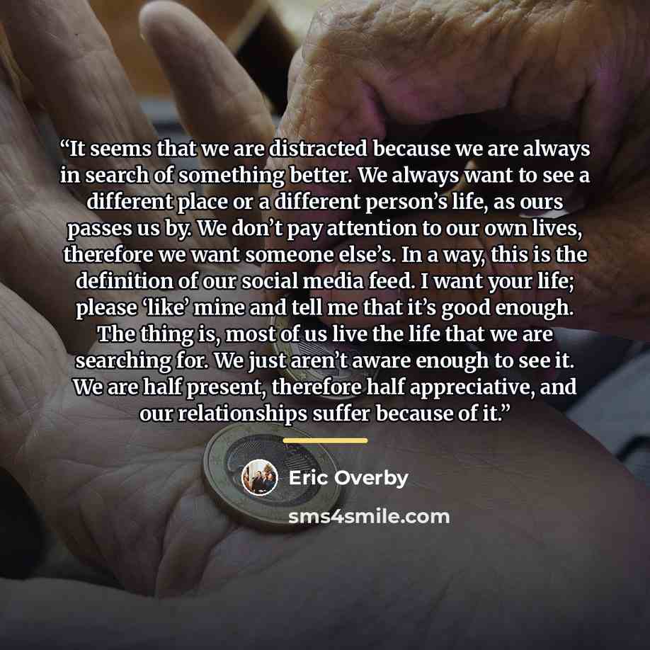 “It seems that we are distracted because we are always in search of something better. We always want to see a different place or a different person’s life, as ours passes us by. We don’t pay attention to our own lives, therefore we want someone else’s. In a way, this is the definition of our social…” quote by Eric Overby