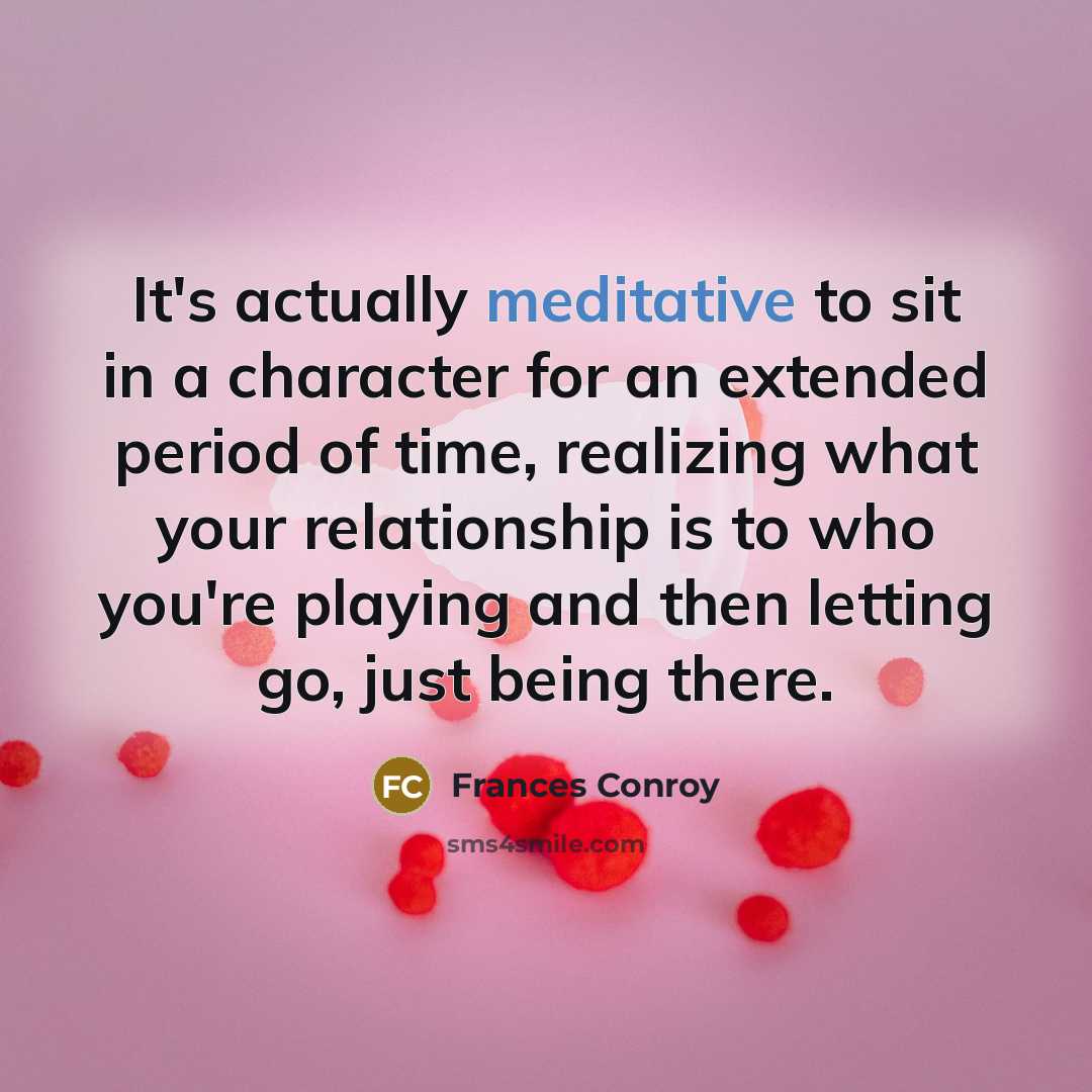 “It's actually meditative to sit in a character for an extended period of time, realizing what your relationship is to who you're playing and then letting go, just being there.” quote by Frances Conroy