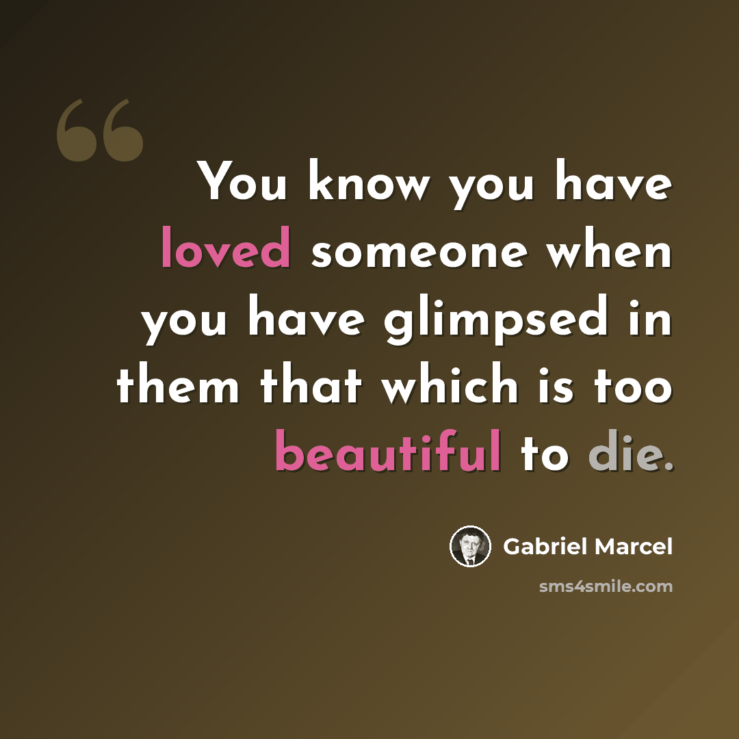 “You know you have loved someone when you have glimpsed in them that which is too beautiful to die.” quote by Gabriel Marcel