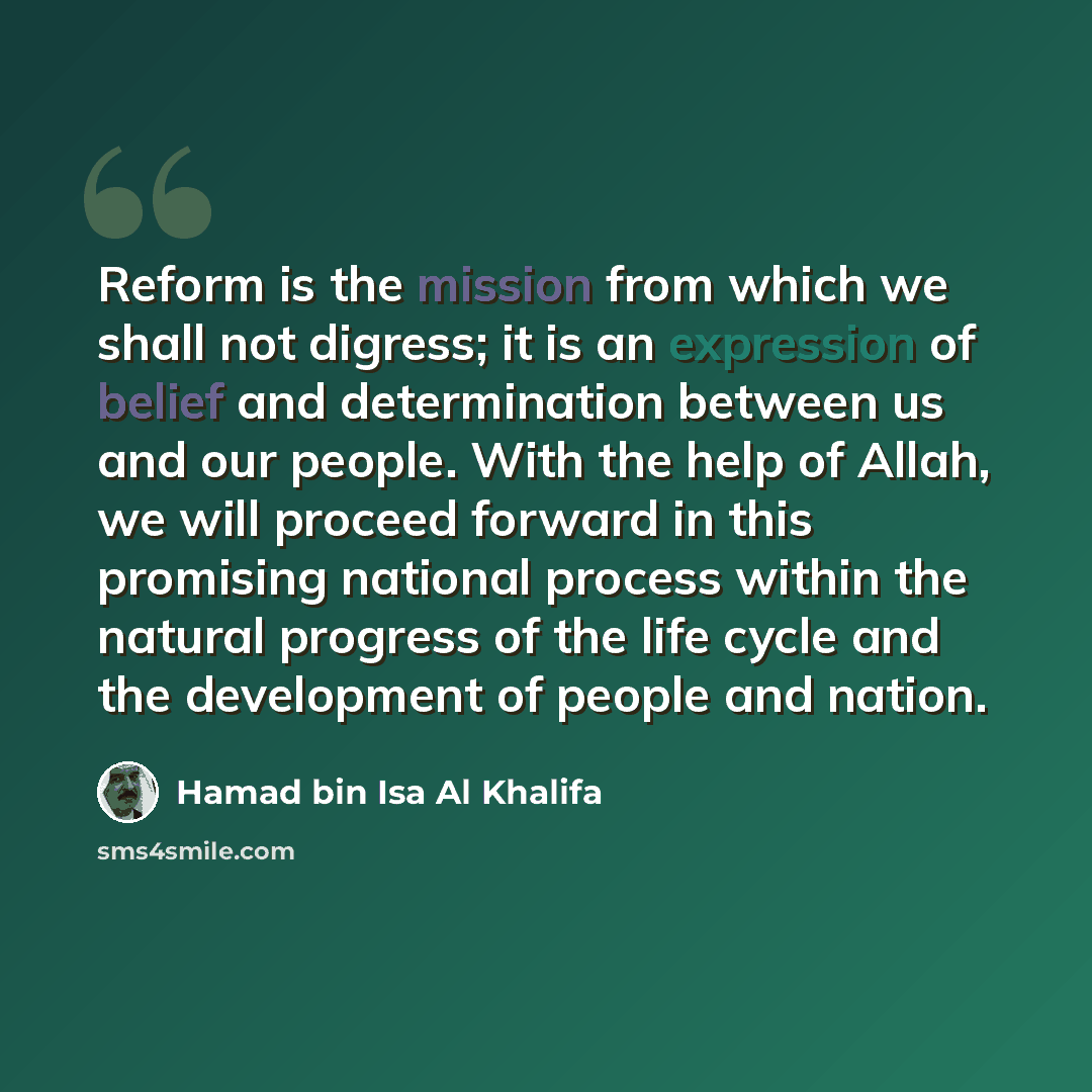 “Reform is the mission from which we shall not digress; it is an expression of belief and determination between us and our people. With the help of Allah, we will proceed forward in this promising national process within the natural progress of the life cycle and the development of people and nation.” quote by Hamad bin Isa Al Khalifa