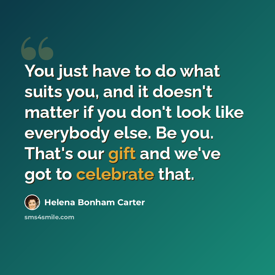 “You just have to do what suits you, and it doesn't matter if you don't look like everybody else. Be you. That's our gift and we've got to celebrate that.” quote by Helena Bonham Carter