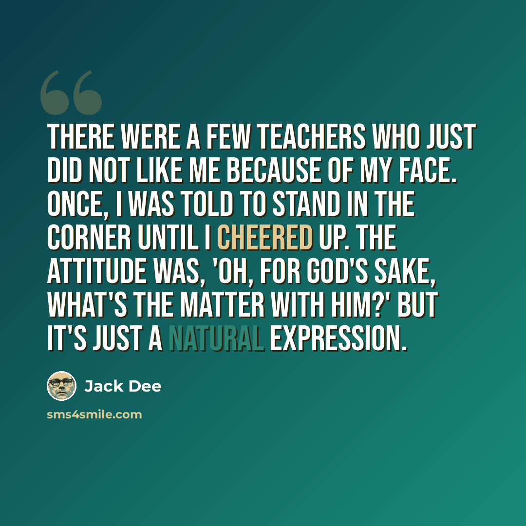 “There were a few teachers who just did not like me because of my face. Once, I was told to stand in the corner until I cheered up. The attitude was, 'Oh, for God's sake, what's the matter with him?' But it's just a natural expression.” quote by Jack Dee