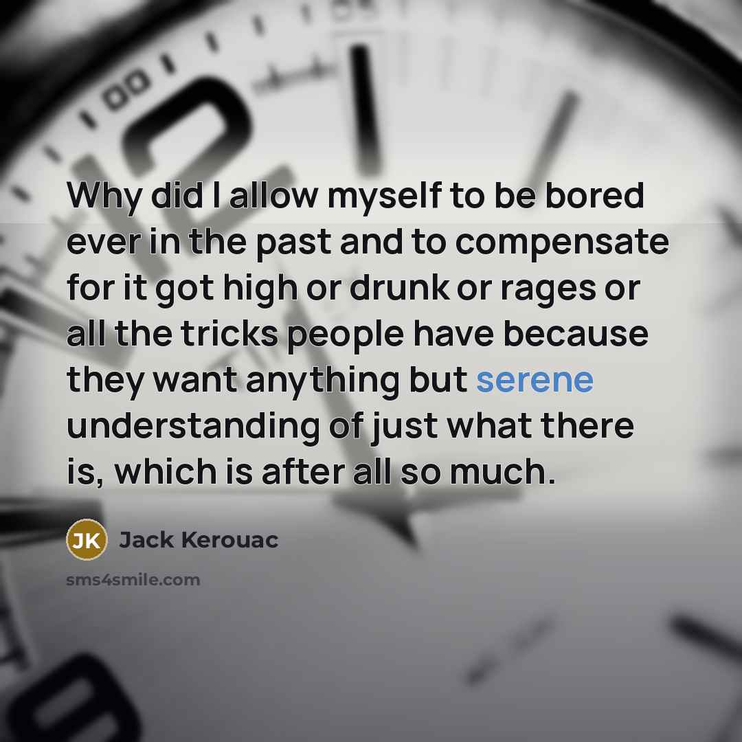 “Why did I allow myself to be bored ever in the past and to compensate for it got high or drunk or rages or all the tricks people have because they want anything but serene understanding of just what there is, which is after all so much.” quote by Jack Kerouac