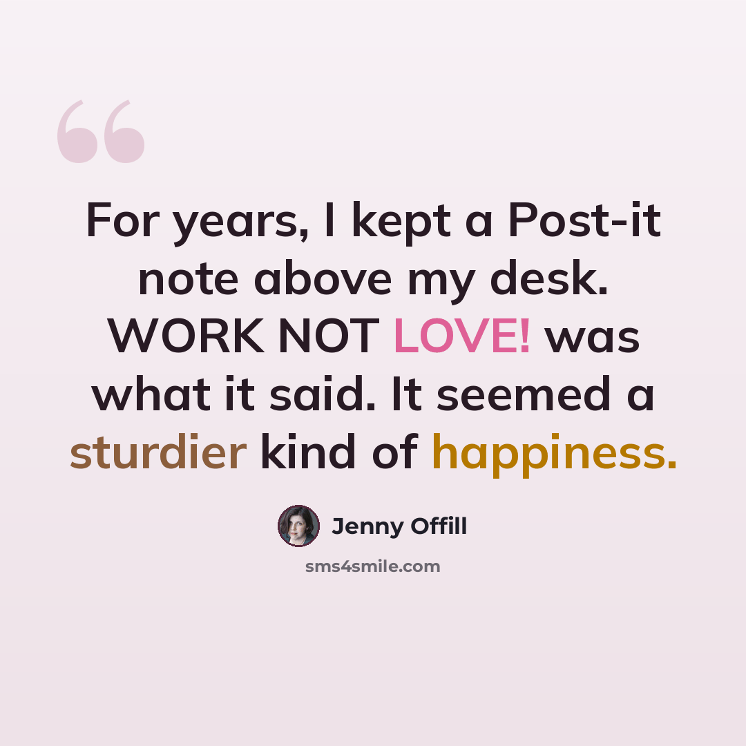 “For years, I kept a Post-it note above my desk. WORK NOT LOVE! was what it said. It seemed a sturdier kind of happiness.” quote by Jenny Offill