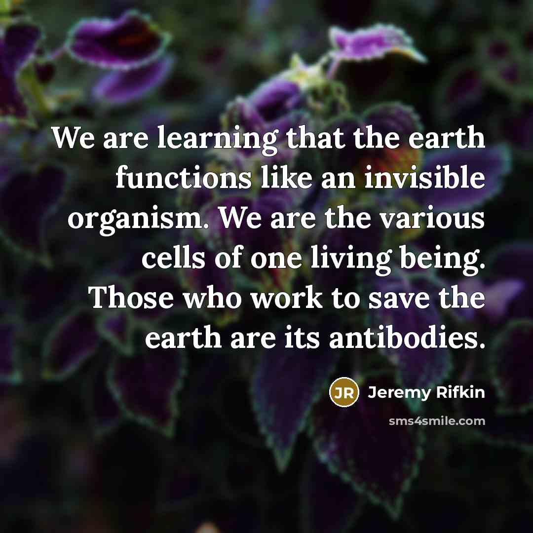 “We are learning that the earth functions like an invisible organism. We are the various cells of one living being. Those who work to save the earth are its antibodies.” quote by Jeremy Rifkin