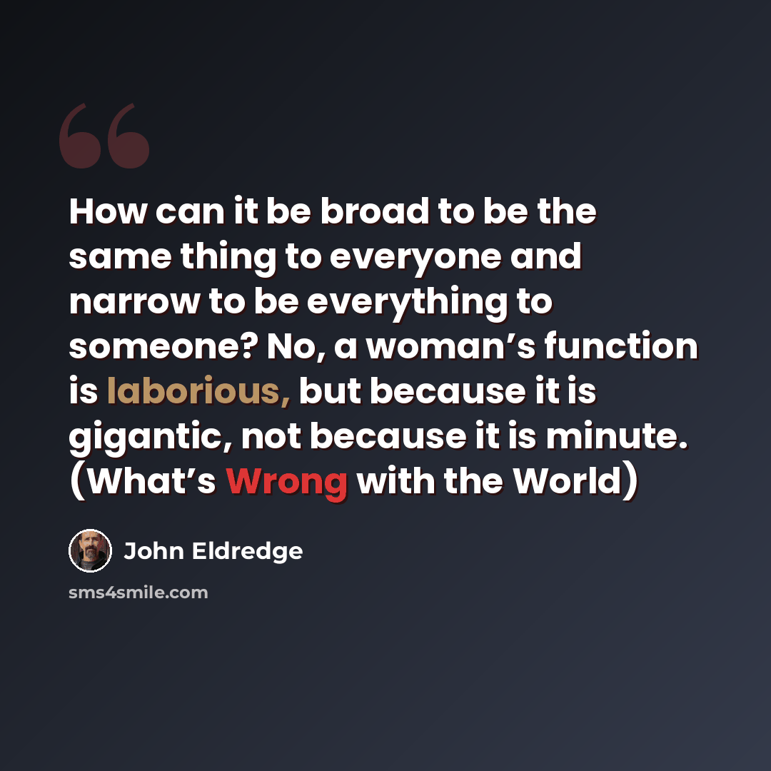“How can it be broad to be the same thing to everyone and narrow to be everything to someone? No, a woman’s function is laborious, but because it is gigantic, not because it is minute. (What’s Wrong with the World)” quote by John Eldredge