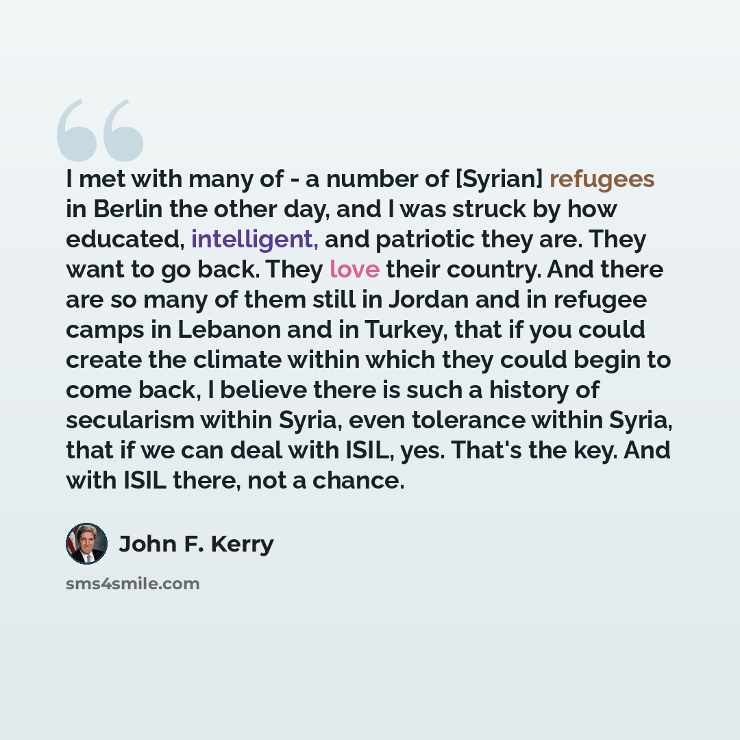 “I met with many of - a number of [Syrian] refugees in Berlin the other day, and I was struck by how educated, intelligent, and patriotic they are. They want to go back. They love their country. And there are so many of them still in Jordan and in refugee camps in Lebanon and in Turkey, that if you…” quote by John F. Kerry