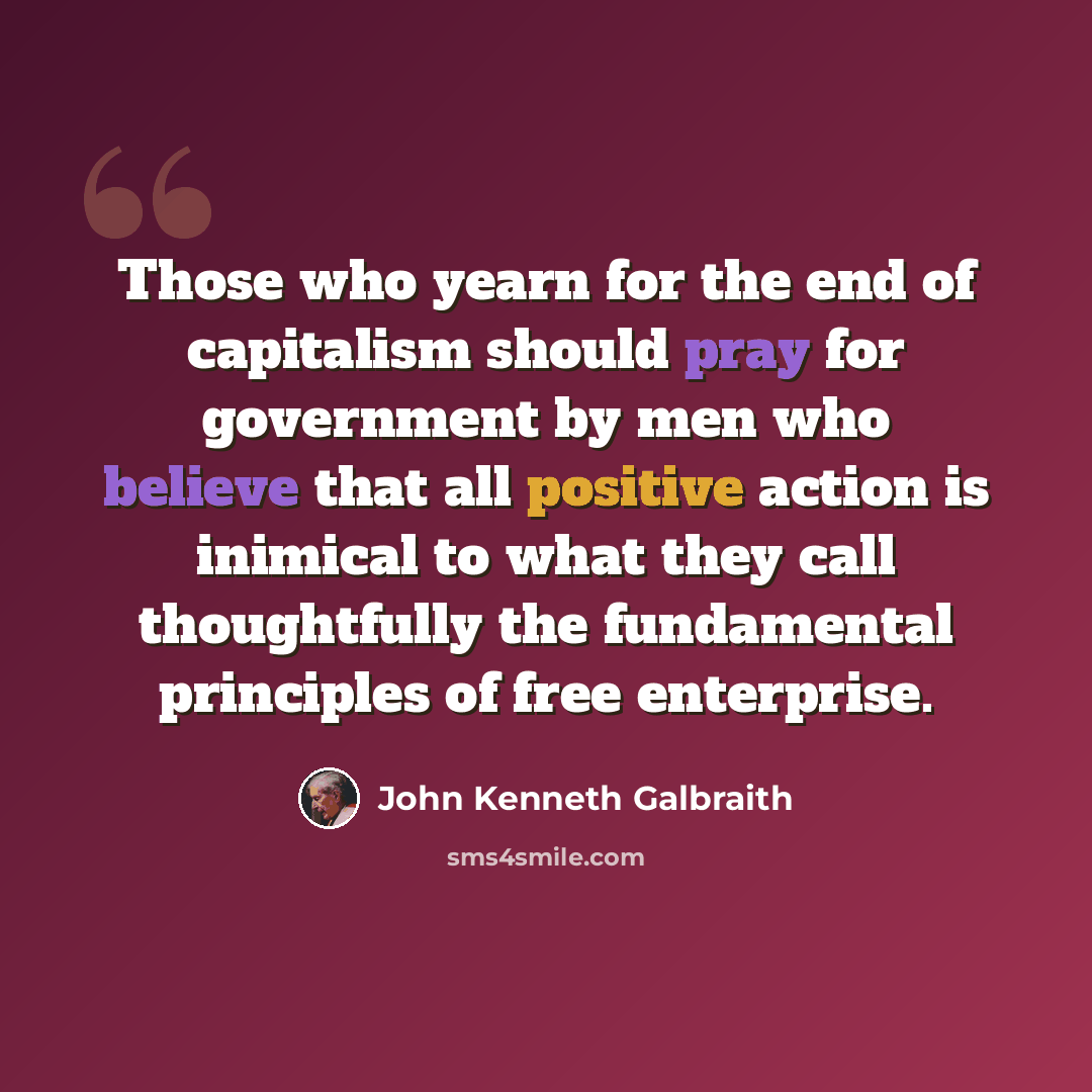 “Those who yearn for the end of capitalism should pray for government by men who believe that all positive action is inimical to what they call thoughtfully the fundamental principles of free enterprise.” quote by John Kenneth Galbraith