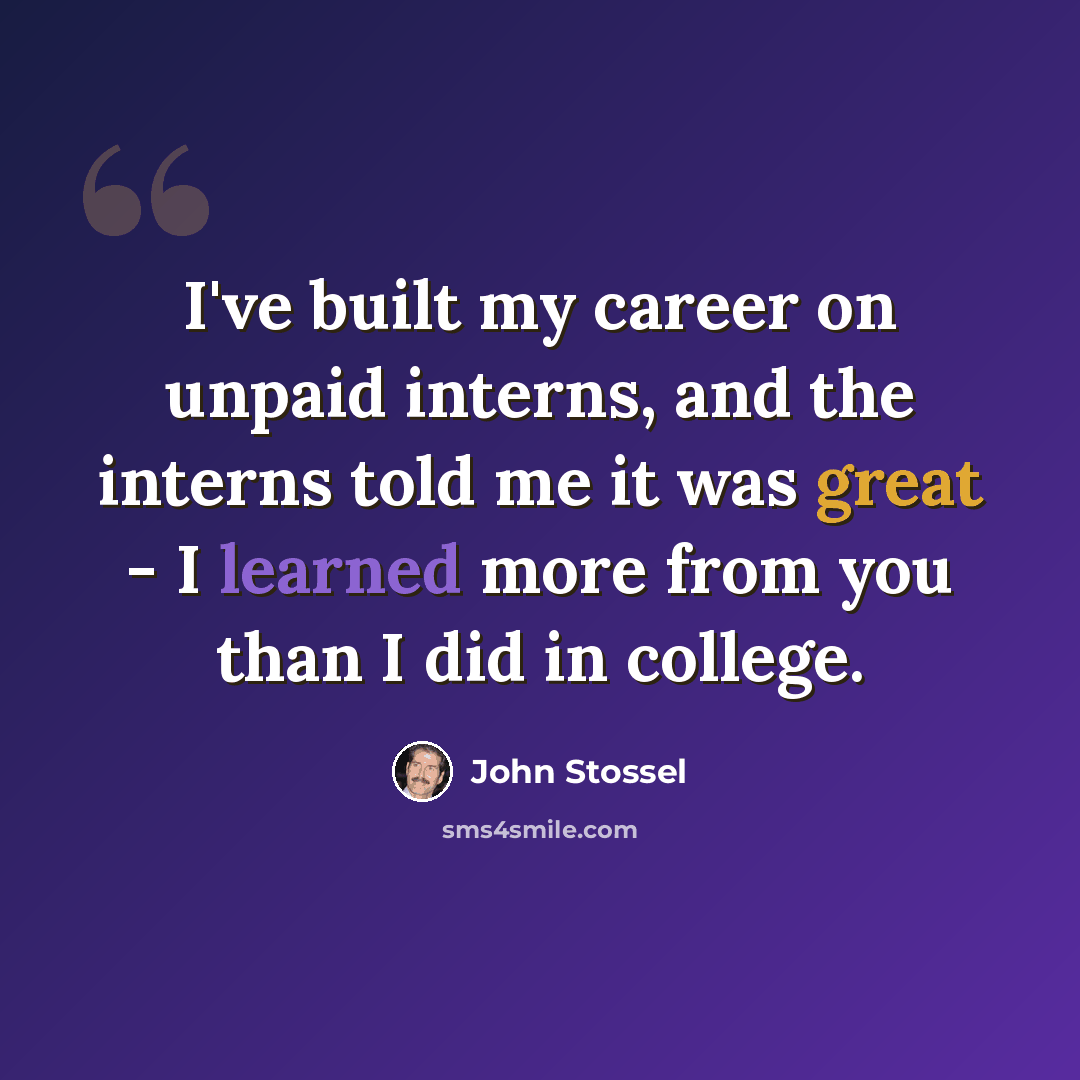 “I've built my career on unpaid interns, and the interns told me it was great - I learned more from you than I did in college.” quote by John Stossel