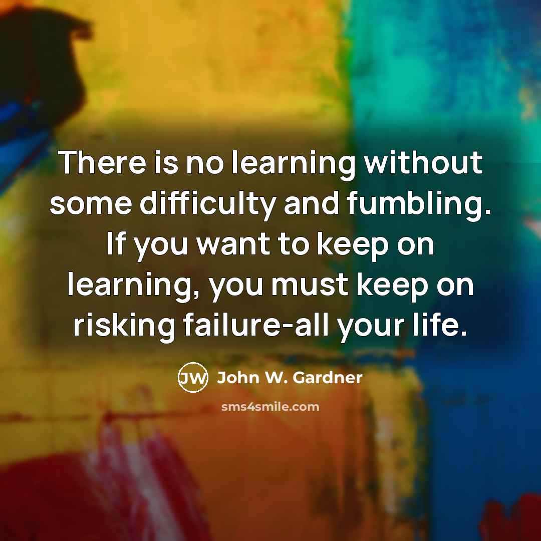 “There is no learning without some difficulty and fumbling. If you want to keep on learning, you must keep on risking failure-all your life.” quote by John W. Gardner
