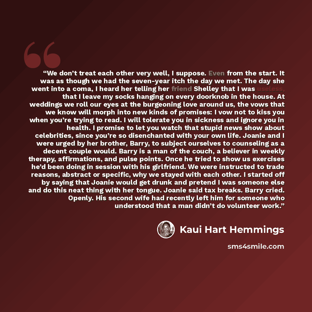 “We don’t treat each other very well, I suppose. Even from the start. It was as though we had the seven-year itch the day we met. The day she went into a coma, I heard her telling her friend Shelley that I was useless, that I leave my socks hanging on every doorknob in the house. At weddings we…” quote by Kaui Hart Hemmings