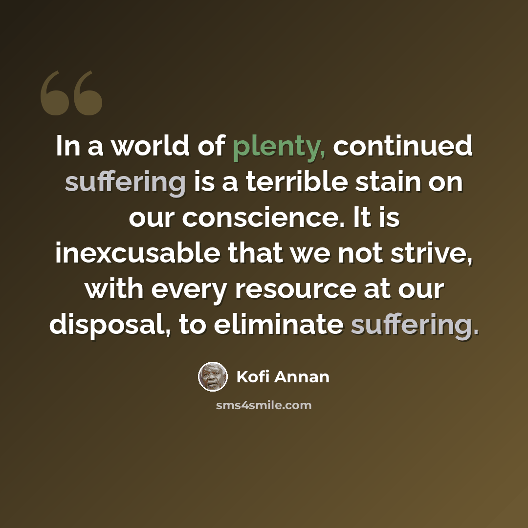 “In a world of plenty, continued suffering is a terrible stain on our conscience. It is inexcusable that we not strive, with every resource at our disposal, to eliminate suffering.” quote by Kofi Annan