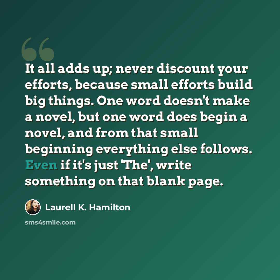 “It all adds up; never discount your efforts, because small efforts build big things. One word doesn't make a novel, but one word does begin a novel, and from that small beginning everything else follows. Even if it's just 'The', write something on that blank page.” quote by Laurell K. Hamilton