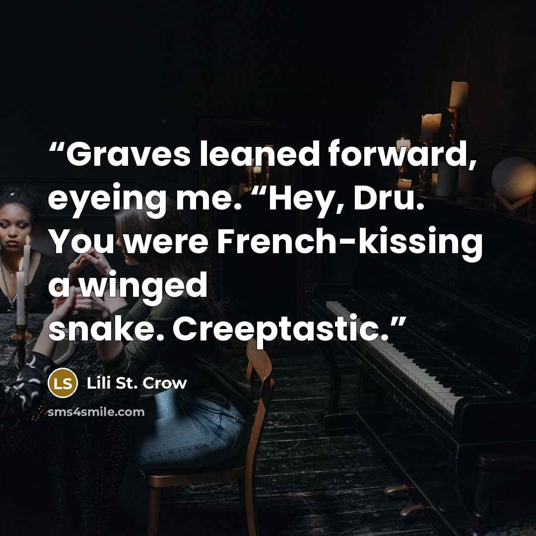 “Graves leaned forward, eyeing me. “Hey, Dru. You were French-kissing a winged snake. Creeptastic.” quote by Lili St. Crow
