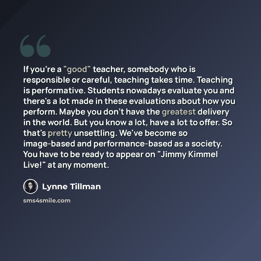 “If you're a "good" teacher, somebody who is responsible or careful, teaching takes time. Teaching is performative. Students nowadays evaluate you and there's a lot made in these evaluations about how you perform. Maybe you don't have the greatest delivery in the world. But you know a lot, have a…” quote by Lynne Tillman