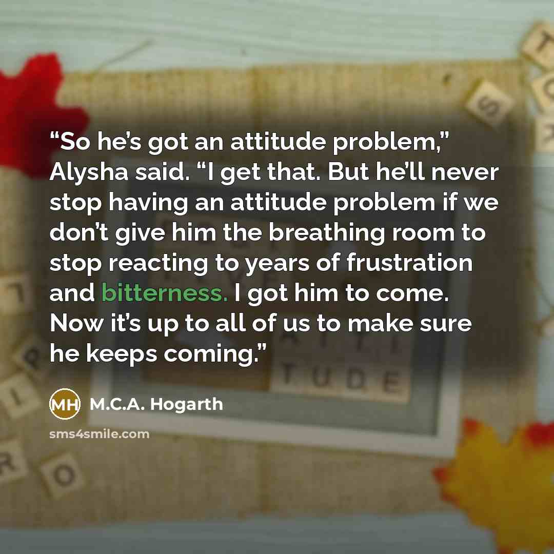“So he’s got an attitude problem,” Alysha said. “I get that. But he’ll never stop having an attitude problem if we don’t give him the breathing room to stop reacting to years of frustration and bitterness. I got him to come. Now it’s up to all of us to make sure he keeps coming.” quote by M.C.A. Hogarth
