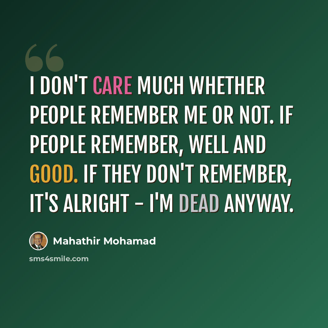 “I don't care much whether people remember me or not. If people remember, well and good. If they don't remember, it's alright - I'm dead anyway.” quote by Mahathir Mohamad