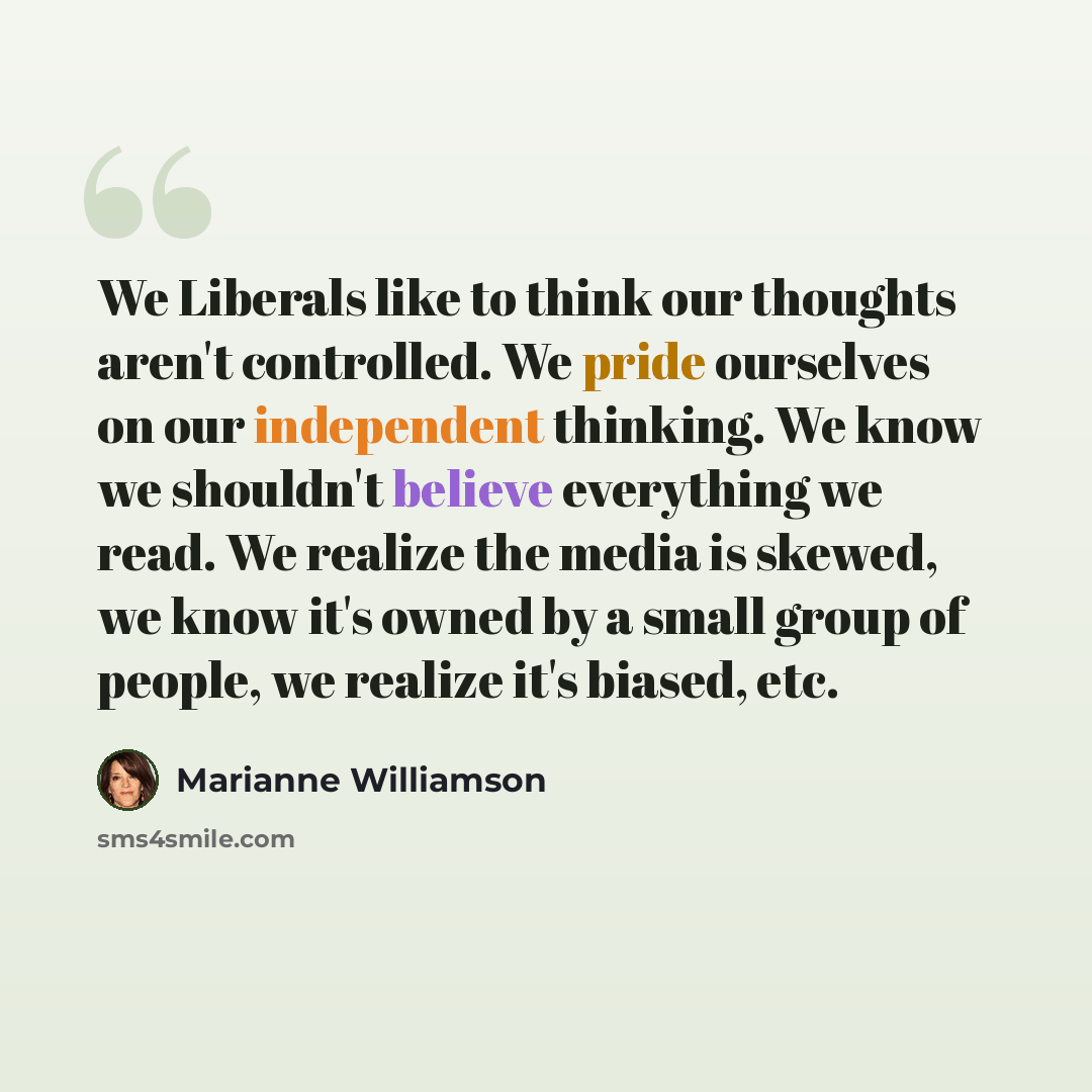 “We Liberals like to think our thoughts aren't controlled. We pride ourselves on our independent thinking. We know we shouldn't believe everything we read. We realize the media is skewed, we know it's owned by a small group of people, we realize it's biased, etc.” quote by Marianne Williamson