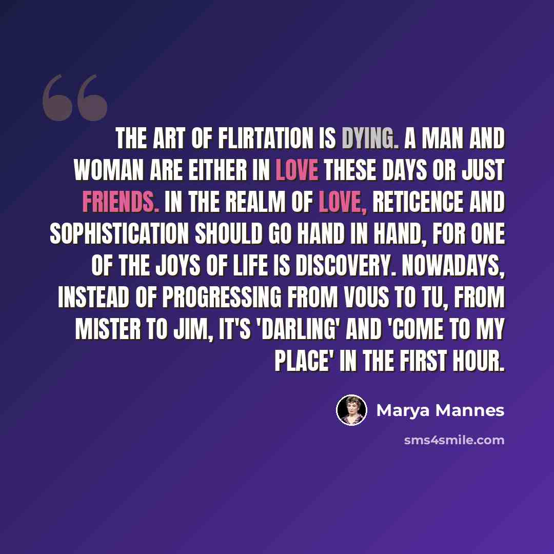 “The art of flirtation is dying. A man and woman are either in love these days or just friends. In the realm of love, reticence and sophistication should go hand in hand, for one of the joys of life is discovery. Nowadays, instead of progressing from vous to tu, from Mister to Jim, it's 'darling'…” quote by Marya Mannes