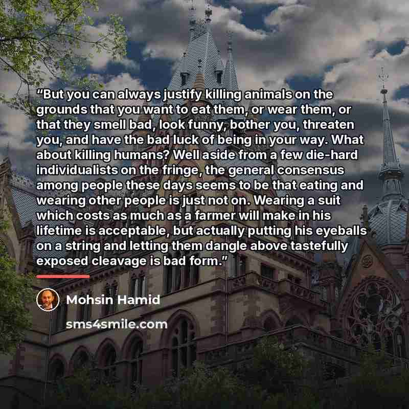 “But you can always justify killing animals on the grounds that you want to eat them, or wear them, or that they smell bad, look funny, bother you, threaten you, and have the bad luck of being in your way. What about killing humans? Well aside from a few die-hard individualists on the fringe, the…” quote by Mohsin Hamid