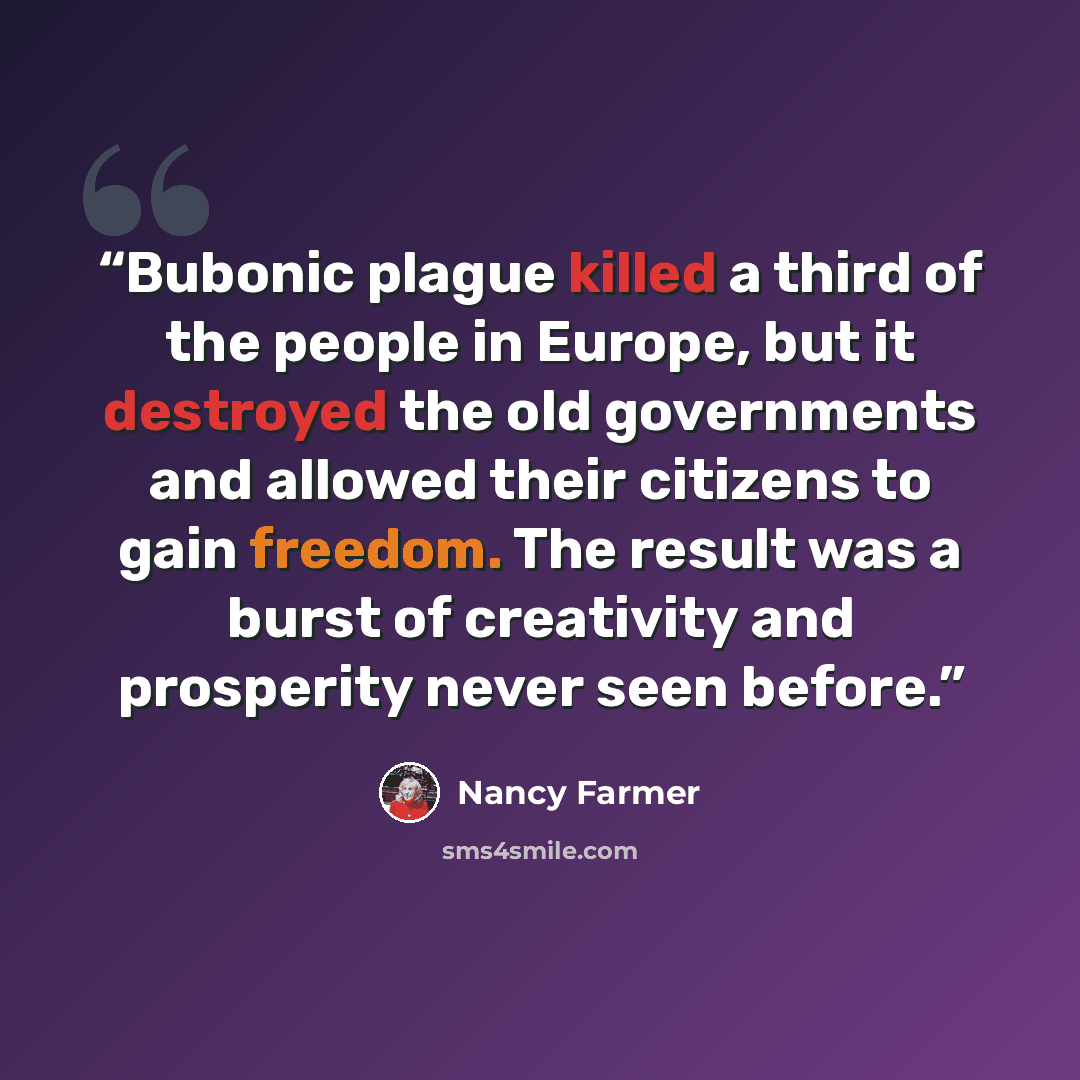 “Bubonic plague killed a third of the people in Europe, but it destroyed the old governments and allowed their citizens to gain freedom. The result was a burst of creativity and prosperity never seen before.” quote by Nancy Farmer