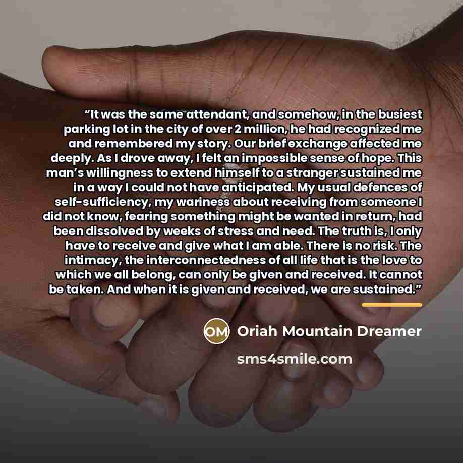 “It was the same attendant, and somehow, in the busiest parking lot in the city of over 2 million, he had recognized me and remembered my story. Our brief exchange affected me deeply. As I drove away, I felt an impossible sense of hope. This man’s willingness to extend himself to a stranger…” quote by Oriah Mountain Dreamer