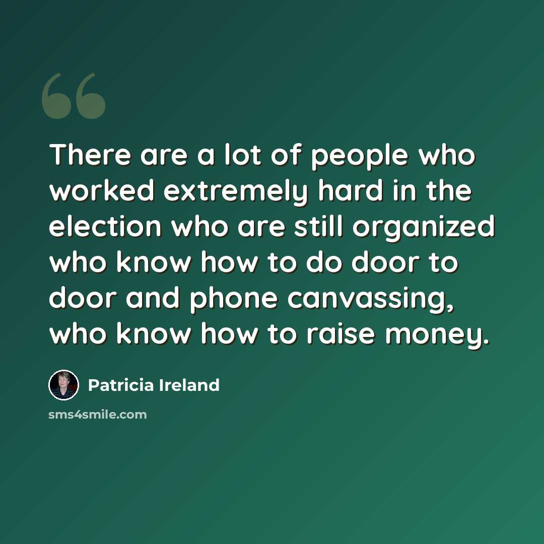 “There are a lot of people who worked extremely hard in the election who are still organized who know how to do door to door and phone canvassing, who know how to raise money.” quote by Patricia Ireland