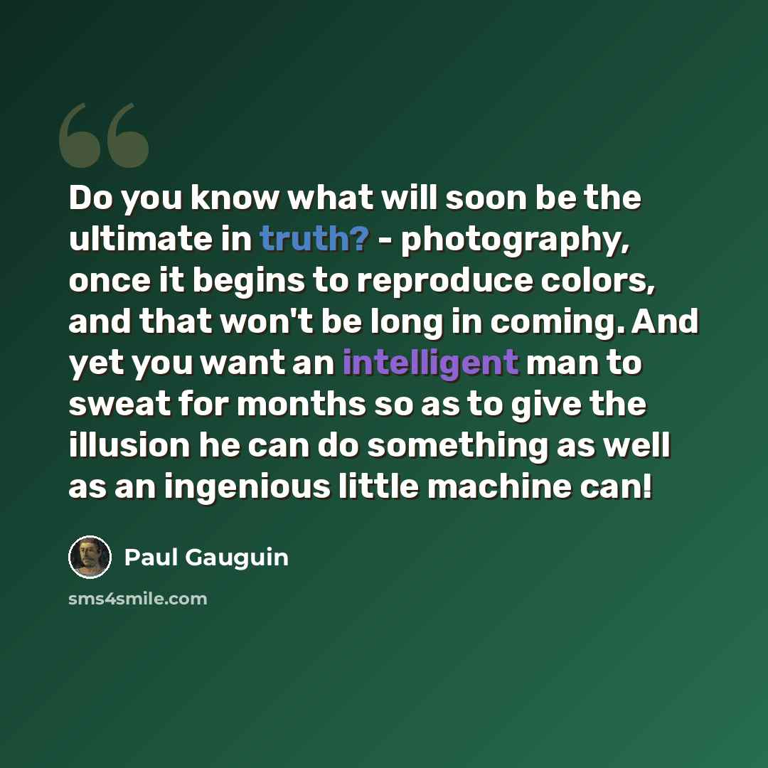 “Do you know what will soon be the ultimate in truth? - photography, once it begins to reproduce colors, and that won't be long in coming. And yet you want an intelligent man to sweat for months so as to give the illusion he can do something as well as an ingenious little machine can!” quote by Paul Gauguin