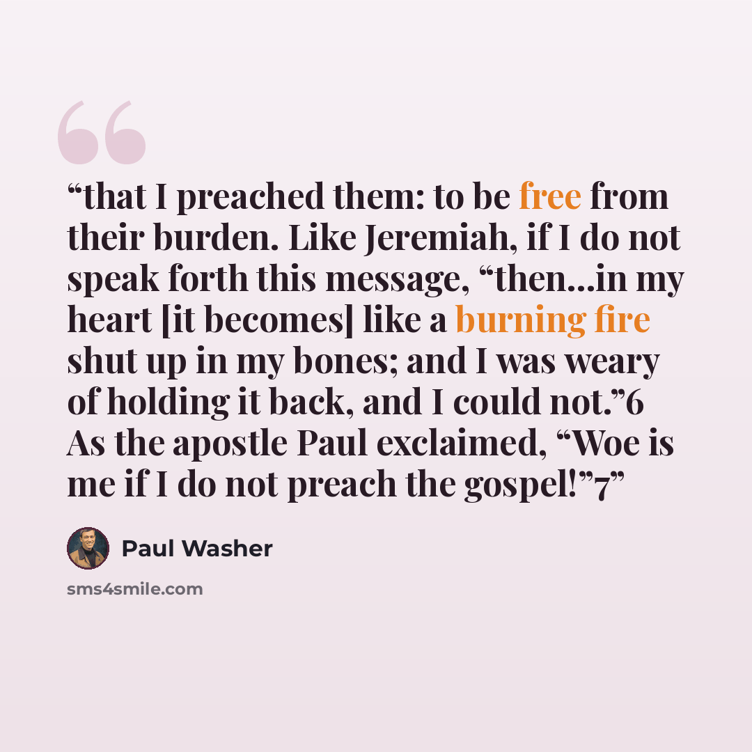 “that I preached them: to be free from their burden. Like Jeremiah, if I do not speak forth this message, “then…in my heart [it becomes] like a burning fire shut up in my bones; and I was weary of holding it back, and I could not.”6 As the apostle Paul exclaimed, “Woe is me if I do not preach the…” quote by Paul Washer