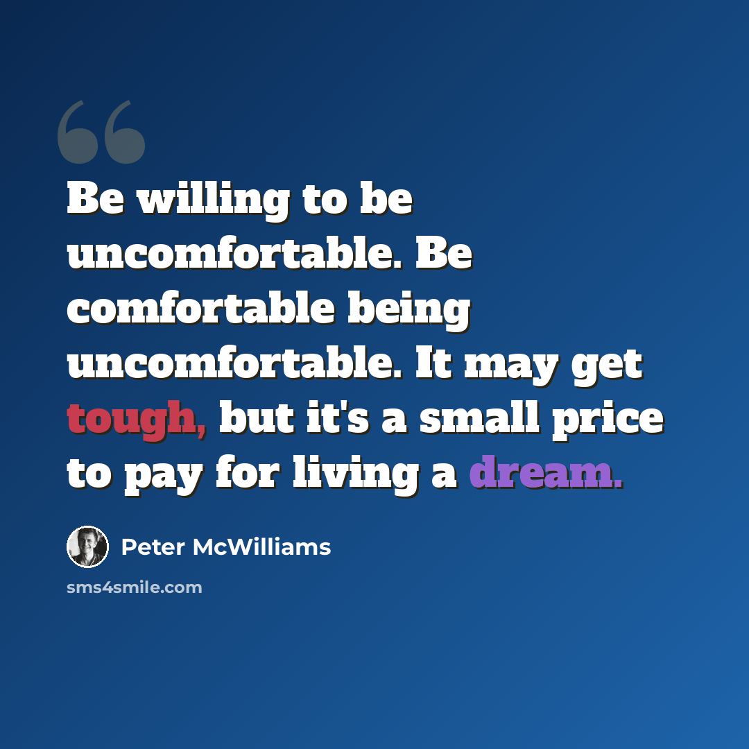“Be willing to be uncomfortable. Be comfortable being uncomfortable. It may get tough, but it's a small price to pay for living a dream.” quote by Peter McWilliams