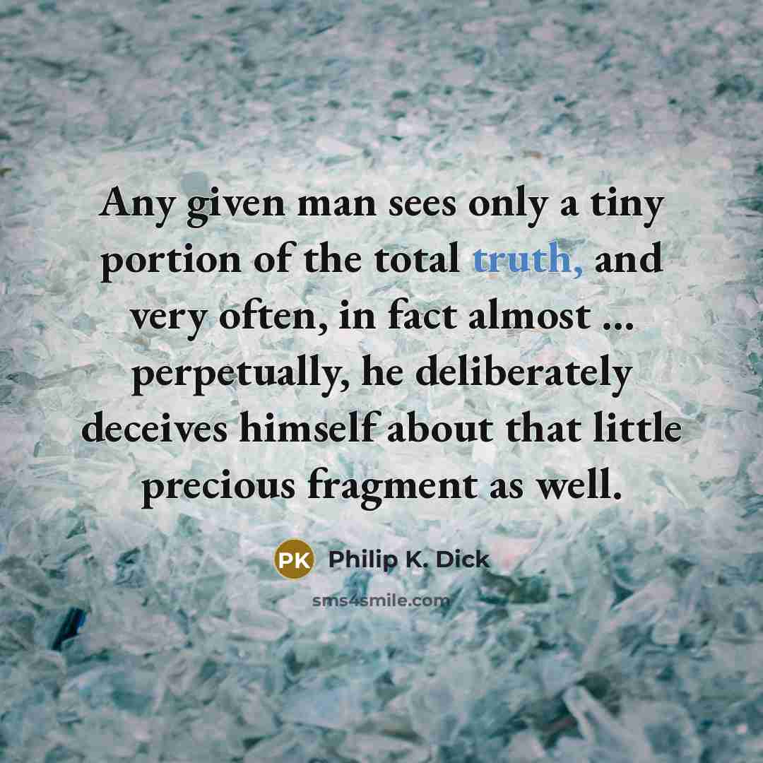 “Any given man sees only a tiny portion of the total truth, and very often, in fact almost ... perpetually, he deliberately deceives himself about that little precious fragment as well.” quote by Philip K. Dick